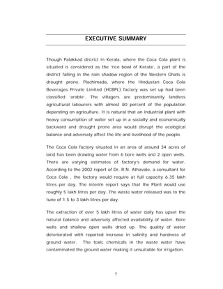 EXECUTIVE SUMMARY


Though Palakkad district in Kerala, where the Coca Cola plant is
situated is considered as the ‘rice bowl of Kerala’, a part of the
district falling in the rain shadow region of the Western Ghats is
drought prone. Plachimada, where the Hindustan Coca Cola
Beverages Private Limited (HCBPL) factory was set up had been
classified   ‘arable’.   The   villagers   are   predominantly   landless
agricultural labourers with almost 80 percent of the population
depending on agriculture. It is natural that an industrial plant with
heavy consumption of water set up in a socially and economically
backward and drought prone area would disrupt the ecological
balance and adversely affect the life and livelihood of the people.


The Coca Cola factory situated in an area of around 34 acres of
land has been drawing water from 6 bore wells and 2 open wells.
There are varying estimates of factory’s demand for water.
According to the 2002 report of Dr. R.N. Athavale, a consultant for
Coca Cola , the factory would require at full capacity 6.35 lakh
litres per day. The interim report says that the Plant would use
roughly 5 lakh litres per day. The waste water released was to the
tune of 1.5 to 3 lakh litres per day.


The extraction of over 5 lakh litres of water daily has upset the
natural balance and adversely affected availability of water. Bore
wells and shallow open wells dried up. The quality of water
deteriorated with reported increase in salinity and hardness of
ground water.       The toxic chemicals in the waste water have
contaminated the ground water making it unsuitable for irrigation.




                                     7
 