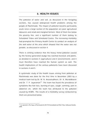 6. HEALTH ISSUES

The pollution of water and soil, as discussed in the foregoing
sections, has caused widespread health problems among the
people of Plachimada. The impact of pollution became particularly
acute since a large section of the population are poor agricultural
labourers and small and marginal farmers. Most of them live below
the poverty line, and a significant number of them belong to
Scheduled Tribes and Scheduled Castes. The increasing morbidity
had prompted the Primary Health Centre to conduct an analysis of
the well water of the area which showed that the water was not
potable, as discussed in section 4.


There is striking evidence that the heavy metal pollution caused
by the factory generated sludge has reached livestock and plants,
as detailed in sections 5 (agriculture) and 4 (environment), and it
must therefore have reached the human system as well. The
health implications of the various pollutants have been discussed
in sections 4 and 5.


A systematic study of the health issues arising from pollution at
Plachimada was done for the first time in November 2003 by a
medical team led by Dr. M. N. Anuvarudheen, Dr. K. Muralidharan
and Dr. T. P. Jayaraman13. The team has found the prevalence of
symptoms like hair loss, burning of eyes, cough, vomiting, pain in
abdomen etc. which the team has attributed to the pollution
caused by HCBPL. The results of a morbidity survey conducted by
them are presented below.




13
  As reported in The Saga of Plachimada by Dr P R Sreemahadevan Pillai Vikas Adhyayan Kendra.
2008



                                             70
 