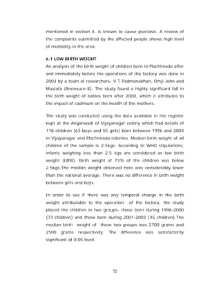 mentioned in section 4, is known to cause psoriasis. A review of
the complaints submitted by the affected people shows high level
of morbidity in the area.


6.1 LOW BIRTH WEIGHT
An analysis of the birth weight of children born in Plachimada after
and immediately before the operations of the factory was done in
2003 by a team of researchers- V T Padmanabhan, Omji John and
Mustafa (Annexure-X). The study found a highly significant fall in
the birth weight of babies born after 2000, which it attributes to
the impact of cadmium on the health of the mothers.


The study was conducted using the data available in the register
kept at the Anganwadi of Vijayanagar colony which had details of
118 children (63 boys and 55 girls) born between 1996 and 2003
in Vijayanagar and Plachimada colonies. Median birth weight of all
children of the sample is 2.5kgs. According to WHO stipulations,
infants weighing less than 2.5 kgs are considered as low birth
weight (LBW). Birth weight of 73% of the children was below
2.5kgs.The median weight observed here was considerably lower
than the national average. There was no difference in birth weight
between girls and boys.


In order to see if there was any temporal change in the birth
weight attributable to the operation      of the factory, the study
placed the children in two groups- those born during 1996-2000
(73 children) and those born during 2001-2003 (45 children).The
median birth    weight of these two groups was 2700 grams and
2500   grams    respectively.   The   difference   was   satisfactorily
significant at 0.05 level.




                                 72
 