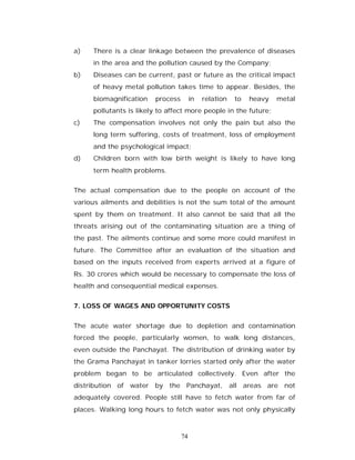 a)   There is a clear linkage between the prevalence of diseases
     in the area and the pollution caused by the Company;
b)   Diseases can be current, past or future as the critical impact
     of heavy metal pollution takes time to appear. Besides, the
     biomagnification   process        in   relation   to   heavy   metal
     pollutants is likely to affect more people in the future;
c)   The compensation involves not only the pain but also the
     long term suffering, costs of treatment, loss of employment
     and the psychological impact;
d)   Children born with low birth weight is likely to have long
     term health problems.


The actual compensation due to the people on account of the
various ailments and debilities is not the sum total of the amount
spent by them on treatment. It also cannot be said that all the
threats arising out of the contaminating situation are a thing of
the past. The ailments continue and some more could manifest in
future. The Committee after an evaluation of the situation and
based on the inputs received from experts arrived at a figure of
Rs. 30 crores which would be necessary to compensate the loss of
health and consequential medical expenses.


7. LOSS OF WAGES AND OPPORTUNITY COSTS


The acute water shortage due to depletion and contamination
forced the people, particularly women, to walk long distances,
even outside the Panchayat. The distribution of drinking water by
the Grama Panchayat in tanker lorries started only after the water
problem began to be articulated collectively. Even after the
distribution of water by the Panchayat, all areas are not
adequately covered. People still have to fetch water from far of
places. Walking long hours to fetch water was not only physically



                                  74
 