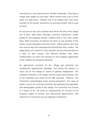 stressful but it also drained these families financially. They had to
forego their wages on such days. When women had to go to fetch
water for long hours, children had to be looked after and some
member of the family, sometimes an earning member had to stay
at home.


On account of the crisis situation that threw the life of the village
out of gear, with water shortage, economic deprivation, health
problems and gripping anxiety, children had to lose their school
days. With recurrence of sickness for them or any member of the
family, school attendance became erratic. Many children who thus
lost several days had subsequently discontinued their studies. The
opportunity cost inherent in this situation can be assessed only on
a    door   to   door   survey.   The       affected    families   who     claim
compensation are often not sensitive to the foregone opportunity
of the children by disrupted education.


As    agricultural   economy      of   the    village    got   distorted    the
employment opportunities dwindled. This forced the workers to
move out of the village in search of gainful employment. The
resultant reduction in net wages and the social and economic cost
of out migration also could not be fully assessed. However, the
Committee acknowledges these crucial parameters, the value of
which is yet to be correctly estimated. But going by the population
and demographic profile of the village, the committee has arrived
at a figure of Rs. 30 crores as compensation on account of the
foregone wages of women, lost educational opportunities, and
reduction in real income by out migration of labourers.




                                       75
 