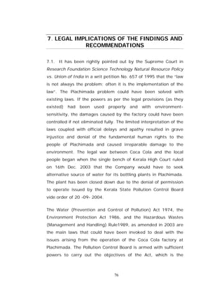7. LEGAL IMPLICATIONS OF THE FINDINGS AND
            RECOMMENDATIONS

7.1. It has been rightly pointed out by the Supreme Court in
Research Foundation Science Technology Natural Resource Policy
vs. Union of India in a writ petition No. 657 of 1995 that the “law
is not always the problem; often it is the implementation of the
law”. The Plachimada problem could have been solved with
existing laws. If the powers as per the legal provisions (as they
existed)   had   been   used   properly   and   with   environment-
sensitivity, the damages caused by the factory could have been
controlled if not eliminated fully. The limited interpretation of the
laws coupled with official delays and apathy resulted in grave
injustice and denial of the fundamental human rights to the
people of Plachimada and caused irreparable damage to the
environment. The legal war between Coca Cola and the local
people began when the single bench of Kerala High Court ruled
on 16th Dec. 2003 that the Company would have to seek
alternative source of water for its bottling plants in Plachimada.
The plant has been closed down due to the denial of permission
to operate issued by the Kerala State Pollution Control Board
vide order of 20 -09- 2004.


The Water (Prevention and Control of Pollution) Act 1974, the
Environment Protection Act 1986, and the Hazardous Wastes
(Management and Handling) Rule1989, as amended in 2003 are
the main laws that could have been invoked to deal with the
issues arising from the operation of the Coca Cola factory at
Plachimada. The Pollution Control Board is armed with sufficient
powers to carry out the objectives of the Act, which is the



                                  76
 