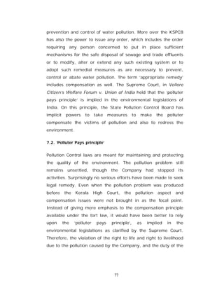 prevention and control of water pollution. More over the KSPCB
has also the power to issue any order, which includes the order
requiring any person concerned to put in place sufficient
mechanisms for the safe disposal of sewage and trade effluents
or to modify, alter or extend any such existing system or to
adopt such remedial measures as are necessary to prevent,
control or abate water pollution. The term ‘appropriate remedy’
includes compensation as well. The Supreme Court, in Vellore
Citizen’s Welfare Forum v. Union of India held that the ‘polluter
pays principle’ is implied in the environmental legislations of
India. On this principle, the State Pollution Control Board has
implicit    powers    to     take     measures       to    make      the   polluter
compensate the victims of pollution and also to redress the
environment.


7.2. ‘Polluter Pays principle’


Pollution Control laws are meant for maintaining and protecting
the quality of the environment. The pollution problem still
remains      unsettled,      though    the    Company          had   stopped     its
activities. Surprisingly no serious efforts have been made to seek
legal remedy. Even when the pollution problem was produced
before     the   Kerala      High    Court,   the     pollution      aspect     and
compensation issues were not brought in as the focal point.
Instead of giving more emphasis to the compensation principle
available under the tort law, it would have been better to rely
upon       the   ‘polluter    pays     principle’,        as   implied     in   the
environmental legislations as clarified by the Supreme Court.
Therefore, the violation of the right to life and right to livelihood
due to the pollution caused by the Company, and the duty of the




                                        77
 