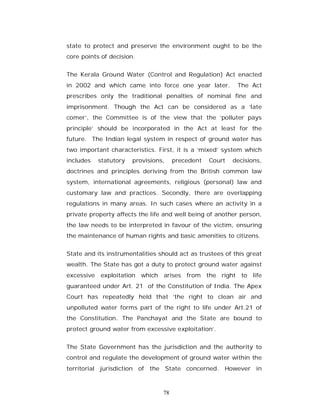 state to protect and preserve the environment ought to be the
core points of decision.


The Kerala Ground Water (Control and Regulation) Act enacted
in 2002 and which came into force one year later.           The Act
prescribes only the traditional penalties of nominal fine and
imprisonment. Though the Act can be considered as a ‘late
comer’, the Committee is of the view that the ‘polluter pays
principle’ should be incorporated in the Act at least for the
future. The Indian legal system in respect of ground water has
two important characteristics. First, it is a ‘mixed’ system which
includes    statutory   provisions,    precedent   Court   decisions,
doctrines and principles deriving from the British common law
system, international agreements, religious (personal) law and
customary law and practices. Secondly, there are overlapping
regulations in many areas. In such cases where an activity in a
private property affects the life and well being of another person,
the law needs to be interpreted in favour of the victim, ensuring
the maintenance of human rights and basic amenities to citizens.


State and its instrumentalities should act as trustees of this great
wealth. The State has got a duty to protect ground water against
excessive   exploitation which arises from the right to life
guaranteed under Art. 21 of the Constitution of India. The Apex
Court has repeatedly held that ‘the right to clean air and
unpolluted water forms part of the right to life under Art.21 of
the Constitution. The Panchayat and the State are bound to
protect ground water from excessive exploitation’.


The State Government has the jurisdiction and the authority to
control and regulate the development of ground water within the
territorial jurisdiction of the State concerned. However in



                                  78
 