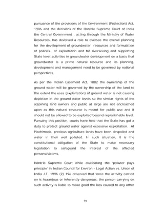 pursuance of the provisions of the Environment (Protection) Act,
1986 and the decisions of the Hon’ble Supreme Court of India
the Central Government , acting through the Ministry of Water
Resources, has devolved a role to oversee the overall planning
for the development of groundwater resources and formulation
of policies   of exploitation and for overseeing and supporting
State level activities in groundwater development on a basis that
groundwater is a prime natural resource and its planning,
development and management need to be governed by national
perspectives.


As per the Indian Easement Act, 1882 the ownership of the
ground water will be governed by the ownership of the land to
the extent the uses (exploitation) of ground water is not causing
depletion in the ground water levels so the similar rights of the
adjoining land owners and public at large are not encroached
upon as this natural resource is meant for public use and it
should not be allowed to be exploited beyond replenishable level.
Pursuing this position, courts have held that the State has got a
duty to protect ground water against excessive exploitation. At
Plachimada, precious agriculture lands have been despoiled and
water in their well polluted. In such situation, it is the
constitutional     obligation   of   the    State      to    make      necessary
legislation   to     safeguard       the    interest        of   the    affected
persons/victims.


Honb’le Supreme Court while elucidating the ‘polluter pays
principle’ in Indian Council for Environ - Legal Action vs. Union of
India J.T. 1996 (2) 196 observed that ‘once the activity carried
on is hazardous or inherently dangerous, the person carrying on
such activity is liable to make good the loss caused to any other




                                       79
 