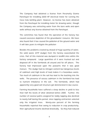 The Company had obtained a license from Perumatty Grama
Panchayat for installing 2600 HP electrical motor for running the
Coca Cola bottling plant. However, no license has been obtained
from the Panchayat for installing motor for drawing water, though
the Company was extracting water from the bore wells and open
wells without any license obtained from the Panchayat.


The committee has found that the operation of the factory has
caused excessive depletion of the groundwater resource. We have
also found that it has caused the pollution of the ground water and
it will take years to mitigate the pollution


Besides the problems created by drawal of huge quantity of water,
the solid waste (ETP sludge) from the factory exacerbated the
crisis. Part of this material was dumped in landfill sites within the
factory compound.     Large quantities of it were trucked out and
disposed off in the farmlands all around and far off places. The
factory had impressed upon the peasants that it was good
manure. The sludge had no nitrogen content but dangerous levels
of cadmium and high levels of lead makes it a hazardous waste.
Too much of cadmium in the soil has lead to the leaching into the
wells. The presence of excess cadmium in the farmland has lead
to nutrient imbalance in the soil.       The farmlands, which had
apparently very good soil structure got deteriorated in due course.

Farming households have suffered a steep decline in yield to less
than half the levels of what obtained before 2000.      Further, the
number of coconut palms assigned for toddy tapping also declined
to nearly half during this period, since tapping contractors selected
only the irrigated trees.      Ninety-one percent of the farming
households reported that owing to reduction in crop productivity,
their agricultural income declined drastically. So they had reduced



                                   8
 