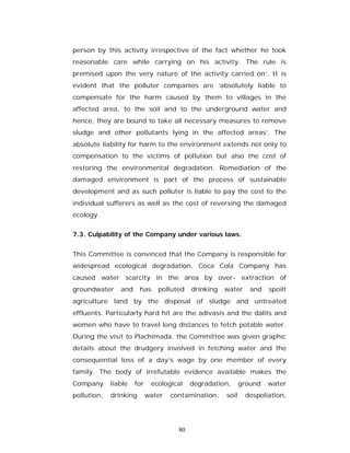 person by this activity irrespective of the fact whether he took
reasonable care while carrying on his activity. The rule is
premised upon the very nature of the activity carried on’. It is
evident that the polluter companies are ‘absolutely liable to
compensate for the harm caused by them to villages in the
affected area, to the soil and to the underground water and
hence, they are bound to take all necessary measures to remove
sludge and other pollutants lying in the affected areas’. The
absolute liability for harm to the environment extends not only to
compensation to the victims of pollution but also the cost of
restoring the environmental degradation. Remediation of the
damaged environment is part of the process of sustainable
development and as such polluter is liable to pay the cost to the
individual sufferers as well as the cost of reversing the damaged
ecology.


7.3. Culpability of the Company under various laws.


This Committee is convinced that the Company is responsible for
widespread ecological degradation. Coca Cola Company has
caused water scarcity in the area by over- extraction of
groundwater     and     has    polluted    drinking   water     and   spoilt
agriculture land by the disposal of sludge and untreated
effluents. Particularly hard hit are the adivasis and the dalits and
women who have to travel long distances to fetch potable water.
During the visit to Plachimada, the Committee was given graphic
details about the drudgery involved in fetching water and the
consequential loss of a day’s wage by one member of every
family. The body of irrefutable evidence available makes the
Company      liable   for    ecological    degradation,      ground   water
pollution,   drinking       water   contamination,    soil    despoliation,




                                      80
 