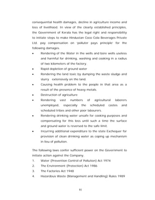 consequential health damages, decline in agriculture income and
loss of livelihood. In view of the clearly established principles,
the Government of Kerala has the legal right and responsibility
to initiate steps to make Hindustan Coco Cola Beverages Private
Ltd. pay compensation on ‘polluter pays principle’ for the
following damages.
    Rendering of the Water in the wells and bore wells useless
     and harmful for drinking, washing and cooking in a radius
     of two kilometers of the factory.
    Rapid depletion of ground water
    Rendering the land toxic by dumping the waste sludge and
     slurry   extensively on the land.
    Causing health problem to the people in that area as a
     result of the presence of heavy metals.
    Destruction of agriculture
    Rendering     vast      numbers      of     agricultural   laborers
     unemployed,      especially    the        scheduled   castes   and
     scheduled tribes and other poor labourers.
    Rendering drinking water unsafe for cooking purposes and
     compensating for this loss until such a time the surface
     and ground water is reversed to the safe limit.
    Incurring additional expenditure to the state Exchequer for
     provision of clean drinking water as coping up mechanism
     in lieu of pollution.


The following laws confer sufficient power on the Government to
initiate action against the Company.
1.   Water (Prevention Control of Pollution) Act 1974
2.   The Environment (Protection) Act 1986
3.   The Factories Act 1948
4.   Hazardous Waste (Management and Handling) Rules 1989



                                   81
 