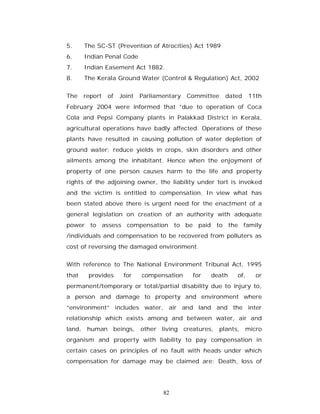 5.     The SC-ST (Prevention of Atrocities) Act 1989
6.     Indian Penal Code
7.     Indian Easement Act 1882.
8.     The Kerala Ground Water (Control & Regulation) Act, 2002


The    report   of   Joint   Parliamentary   Committee   dated    11th
February 2004 were informed that ”due to operation of Coca
Cola and Pepsi Company plants in Palakkad District in Kerala,
agricultural operations have badly affected. Operations of these
plants have resulted in causing pollution of water depletion of
ground water; reduce yields in crops, skin disorders and other
ailments among the inhabitant. Hence when the enjoyment of
property of one person causes harm to the life and property
rights of the adjoining owner, the liability under tort is invoked
and the victim is entitled to compensation. In view what has
been stated above there is urgent need for the enactment of a
general legislation on creation of an authority with adequate
power to assess compensation to be paid to the family
/individuals and compensation to be recovered from polluters as
cost of reversing the damaged environment.


With reference to The National Environment Tribunal Act, 1995
that    provides      for    compensation     for   death   of,     or
permanent/temporary or total/partial disability due to injury to,
a person and damage to property and environment where
“environment” includes water, air and land and the inter
relationship which exists among and between water, air and
land, human beings, other living creatures, plants, micro
organism and property with liability to pay compensation in
certain cases on principles of no fault with heads under which
compensation for damage may be claimed are: Death, loss of




                                    82
 