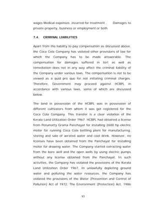 wages Medical expenses ,incurred for treatment ,                 Damages to
private property, business or employment or both


7.4.     CRIMINAL LIABILITIES


Apart from the liability to pay compensation as discussed above,
the Coca Cola Company has violated other provisions of law for
which     the   Company    has    to    be   made        answerable.         The
compensation      for   damages    suffered       in    tort     as   well    as
remediation does not in any way affect the criminal liability of
the Company under various laws. The compensation is not to be
viewed as a quid pro quo for not initiating criminal charges.
Therefore,      Government   may        proceed        against    HCBPL       in
accordance with various laws, some of which are discussed
below.


The land in possession of the HCBPL was in possession of
different cultivators from whom it was got registered for the
Coca Cola Company. This transfer is a clear violation of the
Kerala Land Utilization Order 1967. HCBPL had obtained a license
from Perumatty Grama Panchayat for installing 2600 hp electric
motor for running Coca Cola bottling plant for manufacturing,
storing and sale of aerated water and cool drink. However, no
licenses have been obtained from the Panchayat for installing
motor for drawing water. The Company started extracting water
from the bore well and the open wells by using electric pumps
without any license obtained from the Panchayat. In such
activities, the Company has violated the provisions of the Kerala
Land Utilization Order 1967. In unlawfully depleting ground
water and polluting the water resources, the Company has
violated the provisions of the Water (Prevention and Control of
Pollution) Act of 1972, The Environment (Protection) Act, 1986



                                   83
 