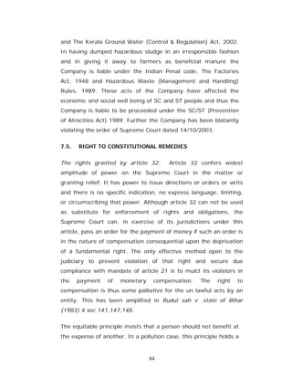 and The Kerala Ground Water (Control & Regulation) Act, 2002.
In having dumped hazardous sludge in an irresponsible fashion
and in giving it away to farmers as beneficial manure the
Company is liable under the Indian Penal code, The Factories
Act, 1948 and Hazardous Waste (Management and Handling)
Rules, 1989. These acts of the Company have affected the
economic and social well being of SC and ST people and thus the
Company is liable to be proceeded under the SC/ST (Prevention
of Atrocities Act) 1989. Further the Company has been blatantly
violating the order of Supreme Court dated 14/10/2003.


7.5.   RIGHT TO CONSTITUTIONAL REMEDIES


The rights granted by article 32:       Article 32 confers widest
amplitude of power on the Supreme Court in the matter or
granting relief. It has power to issue directions or orders or writs
and there is no specific indication, no express language, limiting,
or circumscribing that power. Although article 32 can not be used
as substitute for enforcement of rights and obligations, the
Supreme Court can, in exercise of its jurisdictions under this
article, pass an order for the payment of money if such an order is
in the nature of compensation consequential upon the deprivation
of a fundamental right. The only effective method open to the
judiciary to prevent violation of that right and secure due
compliance with mandate of article 21 is to mulct its violators in
the    payment   of   monetary    compensation.     The    right   to
compensation is thus some palliative for the un lawful acts by an
entity. This has been amplified in Rudul sah v .state of Bihar
(1983) 4 sec 141,147,148.


The equitable principle insists that a person should not benefit at
the expense of another. In a pollution case, this principle holds a



                                 84
 