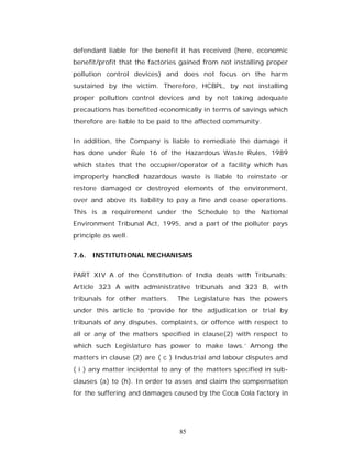 defendant liable for the benefit it has received (here, economic
benefit/profit that the factories gained from not installing proper
pollution control devices) and does not focus on the harm
sustained by the victim. Therefore, HCBPL, by not installing
proper pollution control devices and by not taking adequate
precautions has benefited economically in terms of savings which
therefore are liable to be paid to the affected community.


In addition, the Company is liable to remediate the damage it
has done under Rule 16 of the Hazardous Waste Rules, 1989
which states that the occupier/operator of a facility which has
improperly handled hazardous waste is liable to reinstate or
restore damaged or destroyed elements of the environment,
over and above its liability to pay a fine and cease operations.
This is a requirement under the Schedule to the National
Environment Tribunal Act, 1995, and a part of the polluter pays
principle as well.


7.6. INSTITUTIONAL MECHANISMS


PART XIV A of the Constitution of India deals with Tribunals;
Article 323 A with administrative tribunals and 323 B, with
tribunals for other matters.    The Legislature has the powers
under this article to ‘provide for the adjudication or trial by
tribunals of any disputes, complaints, or offence with respect to
all or any of the matters specified in clause(2) with respect to
which such Legislature has power to make laws.’ Among the
matters in clause (2) are ( c ) Industrial and labour disputes and
( i ) any matter incidental to any of the matters specified in sub-
clauses (a) to (h). In order to asses and claim the compensation
for the suffering and damages caused by the Coca Cola factory in




                                 85
 