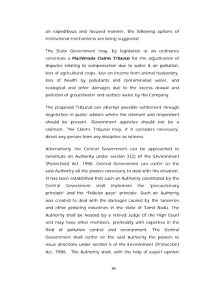 an expeditious and focused manner, the following options of
institutional mechanisms are being suggested.


The State Government may, by legislation or an ordinance
constitute a Plachimada Claims Tribunal for the adjudication of
disputes relating to compensation due to water & air pollution,
loss of agricultural crops, loss on income from animal husbandry,
loss of health by pollutants and contaminated water, and
ecological and other damages due to the excess drawal and
pollution of groundwater and surface water by the Company.


The proposed Tribunal can attempt possible settlement through
negotiation in public adalats where the claimant and respondent
should be present. Government agencies should not be a
claimant. The Claims Tribunal may, if it considers necessary,
direct any person from any discipline as witness.


Alternatively the Central Government can be approached to
constitute an Authority under section 3(3) of the Environment
(Protection) Act, 1986. Central Government can confer on the
said Authority all the powers necessary to deal with the situation.
It has been established that such an Authority constituted by the
Central      Government     shall   implement    the     “precautionary
principle” and the “Polluter pays” principle. Such an Authority
was created to deal with the damages caused by the tanneries
and other polluting industries in the state of Tamil Nadu. The
Authority shall be headed by a retired Judge of the High Court
and may have other members, preferably with expertise in the
field   of   pollution   control    and   environment.    The   Central
Government shall confer on the said Authority the powers to
issue directions under section 5 of the Environment (Protection)
Act, 1986. The Authority shall, with the help of expert opinion



                                     86
 