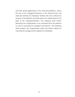 and after giving opportunity to the concerned polluters, assess
the loss to the ecology/environment in the affected areas and
shall also identify the individual/ families who have suffered on
account of the pollution and shall assess the compensation to be
paid to the individuals/families. The Authority shall further
determine the compensation to be recovered from the polluters
as cost of reversing the damaged environment. The Authority
shall compute the compensation under two heads namely for
reversing the ecology and for payment to individuals.




                                87
 