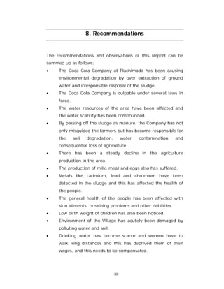8. Recommendations


The recommendations and observations of this Report can be
summed up as follows:
    The Coca Cola Company at Plachimada has been causing
     environmental degradation by over extraction of ground
     water and irresponsible disposal of the sludge.
    The Coca Cola Company is culpable under several laws in
     force.
    The water resources of the area have been affected and
     the water scarcity has been compounded.
    By passing off the sludge as manure, the Company has not
     only misguided the farmers but has become responsible for
     the      soil   degradation,        water   contamination   and
     consequential loss of agriculture.
    There has been a steady decline in the agriculture
     production in the area.
    The production of milk, meat and eggs also has suffered.
    Metals like cadmium, lead and chromium have been
     detected in the sludge and this has affected the health of
     the people.
    The general health of the people has been affected with
     skin ailments, breathing problems and other debilities.
    Low birth weight of children has also been noticed.
    Environment of the Village has acutely been damaged by
     polluting water and soil.
    Drinking water has become scarce and women have to
     walk long distances and this has deprived them of their
     wages, and this needs to be compensated.




                                    88
 