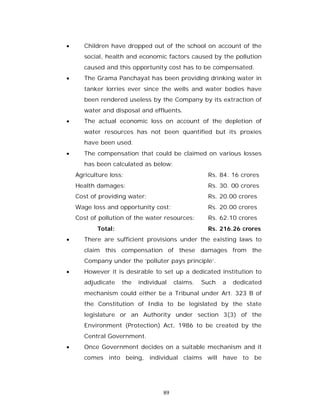      Children have dropped out of the school on account of the
       social, health and economic factors caused by the pollution
       caused and this opportunity cost has to be compensated.
      The Grama Panchayat has been providing drinking water in
       tanker lorries ever since the wells and water bodies have
       been rendered useless by the Company by its extraction of
       water and disposal and effluents.
      The actual economic loss on account of the depletion of
       water resources has not been quantified but its proxies
       have been used.
      The compensation that could be claimed on various losses
       has been calculated as below:
    Agriculture loss:                             Rs. 84. 16 crores
    Health damages:                               Rs. 30. 00 crores
    Cost of providing water:                      Rs. 20.00 crores
    Wage loss and opportunity cost:               Rs. 20.00 crores
    Cost of pollution of the water resources:     Rs. 62.10 crores
           Total:                                 Rs. 216.26 crores
      There are sufficient provisions under the existing laws to
       claim this compensation of these damages from the
       Company under the ‘polluter pays principle’.
      However it is desirable to set up a dedicated institution to
       adjudicate   the   individual   claims.   Such   a   dedicated
       mechanism could either be a Tribunal under Art. 323 B of
       the Constitution of India to be legislated by the state
       legislature or an Authority under section 3(3) of the
       Environment (Protection) Act, 1986 to be created by the
       Central Government.
      Once Government decides on a suitable mechanism and it
       comes into being, individual claims will have to be




                                  89
 