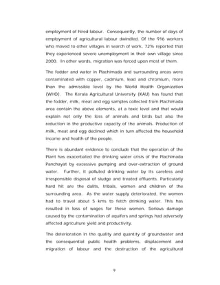 employment of hired labour. Consequently, the number of days of
employment of agricultural labour dwindled. Of the 916 workers
who moved to other villages in search of work, 72% reported that
they experienced severe unemployment in their own village since
2000. In other words, migration was forced upon most of them.

The fodder and water in Plachimada and surrounding areas were
contaminated with copper, cadmium, lead and chromium, more
than the admissible level by the World Health Organization
(WHO).   The Kerala Agricultural University (KAU) has found that
the fodder, milk, meat and egg samples collected from Plachimada
area contain the above elements, at a toxic level and that would
explain not only the loss of animals and birds but also the
reduction in the productive capacity of the animals. Production of
milk, meat and egg declined which in turn affected the household
income and health of the people.

There is abundant evidence to conclude that the operation of the
Plant has exacerbated the drinking water crisis of the Plachimada
Panchayat by excessive pumping and over-extraction of ground
water.   Further, it polluted drinking water by its careless and
irresponsible disposal of sludge and treated effluents. Particularly
hard hit are the dalits, tribals, women and children of the
surrounding area. As the water supply deteriorated, the women
had to travel about 5 kms to fetch drinking water. This has
resulted in loss of wages for these women. Serious damage
caused by the contamination of aquifers and springs had adversely
affected agriculture yield and productivity.

The deterioration in the quality and quantity of groundwater and
the consequential public health problems, displacement and
migration of labour and the destruction of the agricultural




                                   9
 