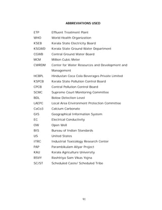 ABBREVIATIONS USED


ETP     Effluent Treatment Plant
WHO     World Health Organization
KSEB    Kerala State Electricity Board
KSGWD   Kerala State Ground Water Department
CGWB    Central Ground Water Board
MCM     Million Cubic Meter
CWRDM   Center for Water Resources and Development and
        Management
HCBPL   Hindustan Coca Cola Beverages Private Limited
KSPCB   Kerala State Pollution Control Board
CPCB    Central Pollution Control Board
SCMC    Supreme Court Monitoring Committee
BDL     Below Detection Level
LAEPC   Local Area Environment Protection Committee
CaCo3   Calcium Carbonate
GIS     Geographical Information System
EC      Electrical Conductivity
OW      Open Well
BIS     Bureau of Indian Standards
US      United States
ITRC    Industrial Toxicology Research Center
PAP     Parambikulam Aliyar Project
KAU     Kerala Agriculture University
RSVY    Rashtriya Sam Vikas Yojna
SC/ST   Scheduled Caste/ Scheduled Tribe




                              91
 