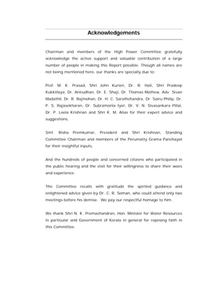 Acknowledgements


Chairman and members of the High Power Committee gratefully
acknowledge the active support and valuable contribution of a large
number of people in making this Report possible. Though all names are
not being mentioned here, our thanks are specially due to:


Prof. M. K. Prasad, Shri John Kurien, Dr. R. Hali, Shri Pradeep
Kukkillaya, Dr. Anirudhan, Dr. E. Shaji, Dr. Thomas Mathew, Adv. Sivan
Madathil, Dr. R. Rajmohan, Dr. H. C. Sarathchandra, Dr. Sairu Philip, Dr.
P. S. Rajasekharan, Dr. Subramonia Iyer, Dr. V. N. Sivasankara Pillai,
Dr. P. Leela Krishnan and Shri K. M. Alias for their expert advice and
suggestions,


Smt.   Risha    Premkumar,     President   and   Shri   Krishnan,   Standing
Committee Chairman and members of the Perumatty Grama Panchayat
for their insightful inputs,


And the hundreds of people and concerned citizens who participated in
the public hearing and the visit for their willingness to share their woes
and experience.


The Committee       recalls with gratitude the     spirited guidance    and
enlightened advice given by Dr. C. R. Soman, who could attend only two
meetings before his demise. We pay our respectful homage to him.


We thank Shri N. K. Premachandran, Hon. Minister for Water Resources
in particular and Government of Kerala in general for reposing faith in
this Committee.
 