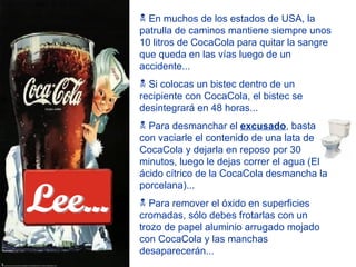 En muchos de los estados de USA, la patrulla de caminos mantiene siempre unos 10 litros de CocaCola para quitar la sangre que queda en las vías luego de un accidente... Si colocas un bistec dentro de un recipiente con CocaCola, el bistec se desintegrará en 48 horas... Para desmanchar el  excusado , basta con vaciarle el contenido de una lata de CocaCola y dejarla en reposo por 30 minutos, luego le dejas correr el agua (El ácido cítrico de la CocaCola desmancha la porcelana)... Para remover el óxido en superficies cromadas, sólo debes frotarlas con un trozo de papel aluminio arrugado mojado con CocaCola y las manchas desaparecerán... Lee... 