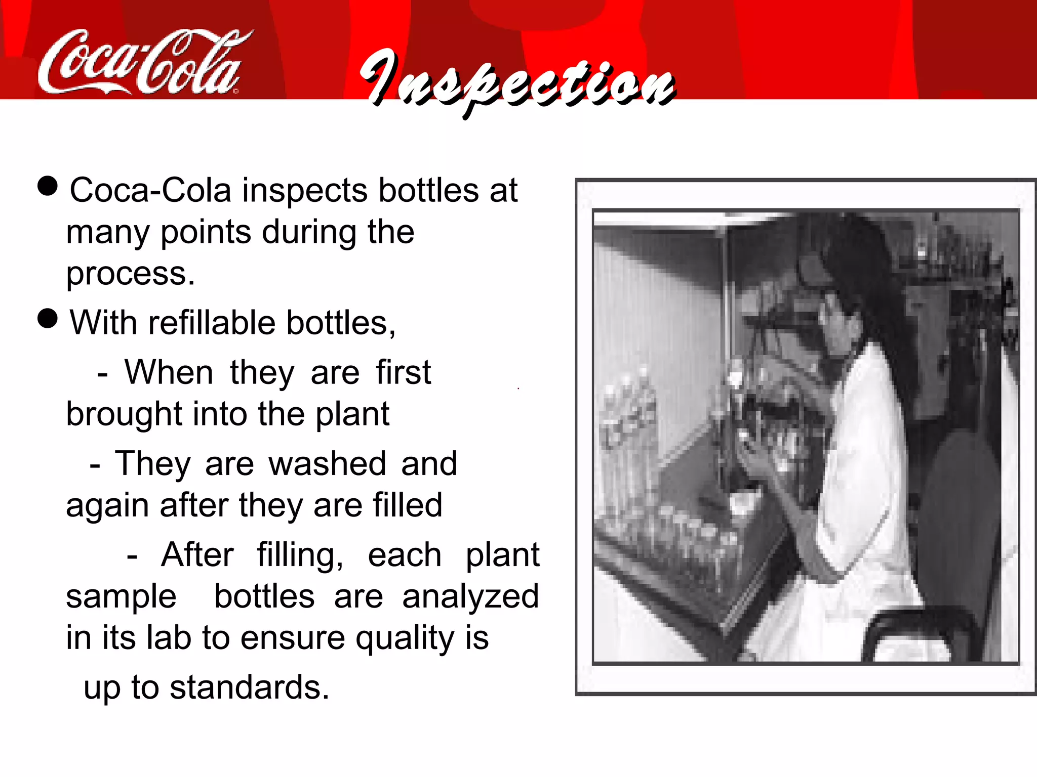 InspectionInspection
Coca-Cola inspects bottles at
many points during the
process.
With refillable bottles,
- When they are first
brought into the plant
- They are washed and
again after they are filled
- After filling, each plant
sample bottles are analyzed
in its lab to ensure quality is
up to standards.
 