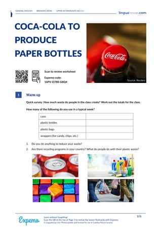 GENERAL ENGLISH · BREAKING NEWS · UPPER-INTERMEDIATE (B2-C1)
HEAAADERLOGORIGHT
COCA-COLA TO
PRODUCE
PAPER BOTTLES
QrrkoD Scan to review worksheet
Expemo code:
16PV-D788-G8Q4
1 Warm up
Quick survey: How much waste do people in the class create? Work out the totals for the class.
How many of the following do you use in a typical week?
cans
plastic bottles
plastic bags
wrappers (for candy, chips, etc.)
1. Do you do anything to reduce your waste?
2. Are there recycling programs in your country? What do people do with their plastic waste?
FOOOOTERRIGHT 1/6
Learn without forgetting!
Scan the QR at the top of Page 1 to review the lesson flashcards with Expemo.
© Linguahouse.com. Photocopiable and licensed for use in Carolina Paiva's lessons.
 
