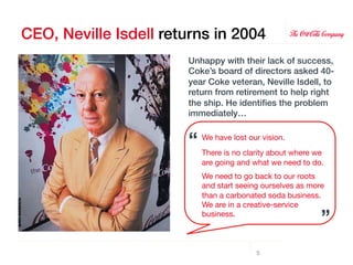 CEO, Neville Isdell returns in 2004!
                        Unhappy with their lack of success,
                        Coke’s board of directors asked 40-
                        year Coke veteran, Neville Isdell, to
                        return from retirement to help right
                        the ship. He identiﬁes the problem
                        immediately…!
                        !
                        !   “"
                             We have lost our vision.
                             
                             There is no clarity about where we
                        !
                             are going and what we need to do.
                             

                             We need to go back to our roots
                             and start seeing ourselves as more
                             than a carbonated soda business.
                             We are in a creative-service
                             business.
                       ”"
                                             5
 