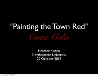 “Painting the Town Red”
                             Coca-Cola
                                Heather Munro
                             Northeastern University
                               20 October 2012



Saturday, October 20, 2012
 