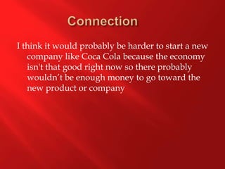 Connection	I think it would probably be harder to start a new company like Coca Cola because the economy  isn't that good right now so there probably wouldn’t be enough money to go toward the new product or company 
