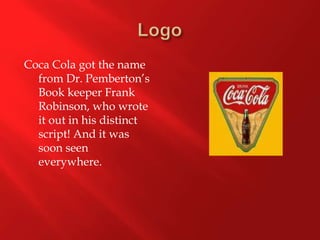 LogoCoca Cola got the name from Dr. Pemberton’s Book keeper Frank Robinson, who wrote it out in his distinct script! And it was soon seen everywhere. 