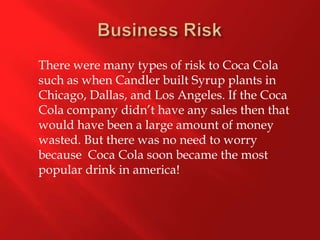 Business Risk 	There were many types of risk to Coca Cola such as when Candler built Syrup plants in Chicago, Dallas, and Los Angeles. If the Coca Cola company didn’t have any sales then that would have been a large amount of money wasted. But there was no need to worry because  Coca Cola soon became the most popular drink in america! 