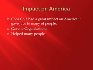 Impact on America Coca Cola had a great impact on America it gave jobs to many of people. Gave to OrganizationsHelped many people 