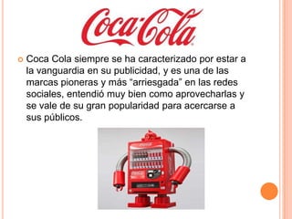  Coca Cola siempre se ha caracterizado por estar a
la vanguardia en su publicidad, y es una de las
marcas pioneras y más “arriesgada” en las redes
sociales, entendió muy bien como aprovecharlas y
se vale de su gran popularidad para acercarse a
sus públicos.
 