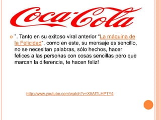  ”. Tanto en su exitoso viral anterior “La máquina de
la Felicidad“, como en este, su mensaje es sencillo,
no se necesitan palabras, sólo hechos, hacer
felices a las personas con cosas sencillas pero que
marcan la diferencia, te hacen feliz!
http://www.youtube.com/watch?v=X0AfTLHPTY4
 