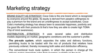 Marketing strategy
BRAND EQUITY AS STRATEGY: Coca Cola is the one brand which is recognized
by everyone around the globe. Its equity is derived from people’s willingness to
pay a premium for the brand and an unwillingness to accept substitutes. Coca-
Cola’s marketing strategy has always been to associate happiness, positivity and
the good life with their products & that’s how they are able to create high TOMA
(Top of mind awareness).
DISTRIBUTION STRATEGY: It uses several sales and distribution
models depending on market, geographic conditions and the customer’s profile:
o The pre-sale system, which separates the sales and delivery functions,
permitting trucks to be loaded with the mix of products that retailers have
previously ordered, thereby increasing both sales and distribution efficiency,
o The conventional truck route system, in which the person in charge of the13
 