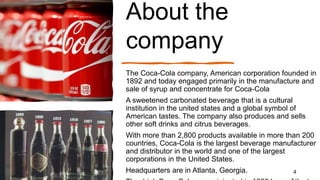 About the
company
The Coca-Cola company, American corporation founded in
1892 and today engaged primarily in the manufacture and
sale of syrup and concentrate for Coca-Cola
A sweetened carbonated beverage that is a cultural
institution in the united states and a global symbol of
American tastes. The company also produces and sells
other soft drinks and citrus beverages.
With more than 2,800 products available in more than 200
countries, Coca-Cola is the largest beverage manufacturer
and distributor in the world and one of the largest
corporations in the United States.
Headquarters are in Atlanta, Georgia. 4
 