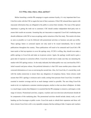 3.3.1 Who, what, where, when, and how?


      Before launching a similar PR campaign to regain customer loyalty, it’s very important that Coca-

Cola first works with the CSE to regain the trust of their customers. If the CSE released these reports with

inaccurate information they are obligated to the public to correct their mistakes. The issue of the upmost

importance is getting the truth out to customers. CSE should conduct independent third party tests to

ensure their results are accurate. Assuming they are inaccurate as suspected, Coca-Cola’s marketing team

should collaborate with CSE to issue an apology and/or retraction of the first study. This needs to be done

as soon as possible so it can be followed with promotional activities so business can pick up swiftly.

These apology letters or corrected reports not only need to be issued immediately, but to trusted

publications throughout the country. These publications will need to be contacted and Coca-Cola’s PR

team needs to find top reporters to cover the apology story. If CSE is willing, they should even make a

public apology to Coca-Cola and make an in-person correct. Again, the apology would need to gain a

great deal of exposure in correction efforts. Coca-Cola would want to make sure they are saturating the

market with CSE apology notices. As the study indicated, the Indian public was very convinced by CSE’s

initial research and press release. Our preferred alternative is that CSE issues another press release with

corrected information as it was so convincing the second time. Also, for Coca-Cola, it’s crucial they work

with the media extensively to ensure there any allegations of conspiracy theory. Some citizens could

assume that CSE’s apology is insincere and is really coming from pressure from Coca-Cola. It would be

essential to monitor coverage and do as much damage control as possible. The next thing Coca-Cola

needs to do is to implement a customer retention program, similar to what was done in Belgium. As India

is a much larger country then Belgium it is essential that the PR campaign is extensive, and targets a wide

range of citizens. Promotional activities, coupons, vouchers and even television advertisement should all

be components of this marketing plan. The promotional activities should include charity work, as well

handing out free beverages at public events. Coca-Cola needs to rebuild their reputation and these will

show citizens Coca-Cola is still a very reputable company that has nothing to hide. Coupons and vouchers


                                                    11
 