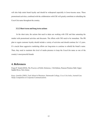 will also help retain brand loyalty and should be widespread especially in lower-income areas. These

promotional activities, combined with the collaboration with CSE will greatly contribute to rebuilding the

Coca-Cola name throughout the country.



      3.3.2 Short term and long term actions


       In the short term, the actions that need to taken are working with CSE and then saturating the

market with promotional activities and discounts. The efforts with CSE need to be immediate. The PR

plan to regain customer loyalty should include a variety of activities and should continue for 1-2 years.

It’s crucial these aggressive marketing efforts are long-terms to continue to rebuild the brand’s name.

Then, they need to maintain this level of media presence to keep the Coca-Cola name as one of the

country’s most powerful brands.




4. References
Fraser P. Seitel (2010), The Practice of Public Relations, 11th Edition, Pearson Prentice Hall, Upper
Saddle River, New Jersey


Kaye- Jennifer (2005), Tuck School of Business, Dartmouth College, Coca Cola India, Journal Case
Study Competition in Corporate Communications 




 




                                                    12
 