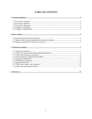 TABLE OF CONTENTS

1. Problem Definition .................................................................................................................................. 3

    1.1 Coca-Cola’s Concerns ........................................................................................................................ 3
    1.2 Coca-Cola’s Problem .......................................................................................................................... 3
    1.3 Coca-Cola’s Decisions........................................................................................................................ 3
    1.4 Company’s Challenges ....................................................................................................................... 4
    1.5 Company’s Opportunities ................................................................................................................... 5
 

2. Data Analysis ........................................................................................................................................... 5

    2.1 Who found out what, when and how? ................................................................................................ 5
    2.2 Timeline and events that produced the current the situation .............................................................. 5
    2.3 Opinions anchored by evidence from the case ................................................................................... 7
 

3. Solving the problem ................................................................................................................................ 7

    3.1 Alternative Generation........................................................................................................................ 7
    3.1.1 Where the causes of the problem identified properly? .................................................................... 7
    3.1.2 Were other alternatives analyzed? ................................................................................................... 8
    3.1.3 Was the decision implemented carefully? ....................................................................................... 8
    3.1.4 Suggested Alternatives..................................................................................................................... 8
    3.2 The Preferred Alternative ................................................................................................................. 10
    3.3 Implementation Plan ......................................................................................................................... 10
    3.3.1 Who, what, where, when, and how? .............................................................................................. 11
    3.3.2 Short term and long term actions ................................................................................................... 12
 
4. References .............................................................................................................................................. 12




                                                                             2
 