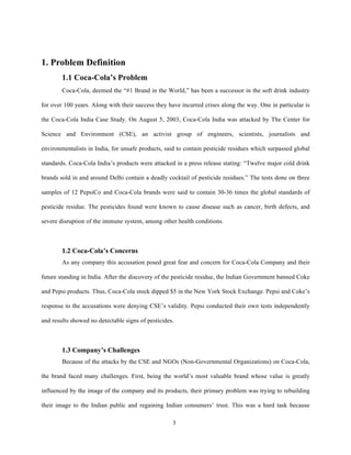 1. Problem Definition
        1.1 Coca-Cola’s Problem
        Coca-Cola, deemed the “#1 Brand in the World,” has been a successor in the soft drink industry

for over 100 years. Along with their success they have incurred crises along the way. One in particular is

the Coca-Cola India Case Study. On August 5, 2003, Coca-Cola India was attacked by The Center for

Science and Environment (CSE), an activist group of engineers, scientists, journalists and

environmentalists in India, for unsafe products, said to contain pesticide residues which surpassed global

standards. Coca-Cola India’s products were attacked in a press release stating: “Twelve major cold drink

brands sold in and around Delhi contain a deadly cocktail of pesticide residues.” The tests done on three

samples of 12 PepsiCo and Coca-Cola brands were said to contain 30-36 times the global standards of

pesticide residue. The pesticides found were known to cause disease such as cancer, birth defects, and

severe disruption of the immune system, among other health conditions.



        1.2 Coca-Cola’s Concerns
        As any company this accusation posed great fear and concern for Coca-Cola Company and their

future standing in India. After the discovery of the pesticide residue, the Indian Government banned Coke

and Pepsi products. Thus, Coca-Cola stock dipped $5 in the New York Stock Exchange. Pepsi and Coke’s

response to the accusations were denying CSE’s validity. Pepsi conducted their own tests independently

and results showed no detectable signs of pesticides.



        1.3 Company’s Challenges
        Because of the attacks by the CSE and NGOs (Non-Governmental Organizations) on Coca-Cola,

the brand faced many challenges. First, being the world’s most valuable brand whose value is greatly

influenced by the image of the company and its products, their primary problem was trying to rebuilding

their image to the Indian public and regaining Indian consumers’ trust. This was a hard task because


                                                    3
 