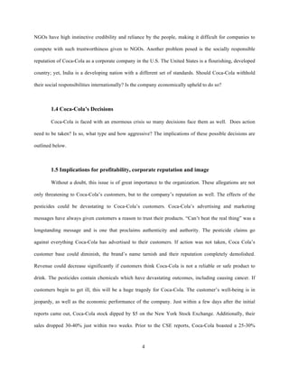 NGOs have high instinctive credibility and reliance by the people, making it difficult for companies to

compete with such trustworthiness given to NGOs. Another problem posed is the socially responsible

reputation of Coca-Cola as a corporate company in the U.S. The United States is a flourishing, developed

country; yet, India is a developing nation with a different set of standards. Should Coca-Cola withhold

their social responsibilities internationally? Is the company economically upheld to do so?



        1.4 Coca-Cola’s Decisions

        Coca-Cola is faced with an enormous crisis so many decisions face them as well. Does action

need to be taken? Is so, what type and how aggressive? The implications of these possible decisions are

outlined below.



        1.5 Implications for profitability, corporate reputation and image

        Without a doubt, this issue is of great importance to the organization. These allegations are not

only threatening to Coca-Cola’s customers, but to the company’s reputation as well. The effects of the

pesticides could be devastating to Coca-Cola’s customers. Coca-Cola’s advertising and marketing

messages have always given customers a reason to trust their products. “Can’t beat the real thing” was a

longstanding message and is one that proclaims authenticity and authority. The pesticide claims go

against everything Coca-Cola has advertised to their customers. If action was not taken, Coca Cola’s

customer base could diminish, the brand’s name tarnish and their reputation completely demolished.

Revenue could decrease significantly if customers think Coca-Cola is not a reliable or safe product to

drink. The pesticides contain chemicals which have devastating outcomes, including causing cancer. If

customers begin to get ill, this will be a huge tragedy for Coca-Cola. The customer’s well-being is in

jeopardy, as well as the economic performance of the company. Just within a few days after the initial

reports came out, Coca-Cola stock dipped by $5 on the New York Stock Exchange. Additionally, their

sales dropped 30-40% just within two weeks. Prior to the CSE reports, Coca-Cola boasted a 25-30%



                                                    4
 
