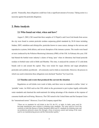 growth. Financially, these allegations could lose Coke a significant amount of revenue. Taking action is a

necessity against the pesticide allegations.




2. Data Analysis

        2.1 Who found out what, when and how?

        August 5, 2003, CSE issued that three samples of 12 PepsiCo and Coca-Cola brands from across

the city were found to contain pesticide residues surpassing global standards by 30-36 times including

lindane, DDT, malathion and chlorpyrifos; pesticides known to cause cancer, damage to the nervous and

reproductive systems, birth defects, and severe disruption of the immune systems. The results were based

on tests conducted by the Pollution Monitoring Laboratory (PML) of the CSE. In February this year, CSE

had blasted the bottled water industry’s claims of being ‘pure’ when its laboratory had found pesticide

residues in bottled water sold in Delhi and Mumbai. This time, it analyzed the contents of 12 cold drink

brands sold in and around the capital. They were tested for organ chlorine and organ phosphorus

pesticides and synthetic pyrethroids – all commonly used in India as insecticides. However, the process in

which was used to determine these allegations were declared “baseless” by Coca-Cola.


        2.2 Timeline and events that produced the current the situation

        Regulations on soft drinks were weak in India, and there were no standards to define ‘clean’ or

‘portable’ water. An NGO such as the CSE called on the government to put in place legally enforceable

water standards and chastised the multi-nationals for taking advantage of the situation at the expense of

consumer health and well-being. Moreover, The CSE turned to the United States and the European Union

for “international norms”. However, Coca-Cola Company argued that:

        “There are no standards for soft drinks in the US, the EU, or India. In India, water used for
        beverage manufacture must conform to drinking water standards. The water used by Coca-Cola
        conforms to both [the Bureau of Indian Standards (BIS)] and EU standards for drinking water and
        our production protocols ensure this through a focus on process control and testing of the water
        used in our manufacturing process and the final product quality.”



                                                      5
 