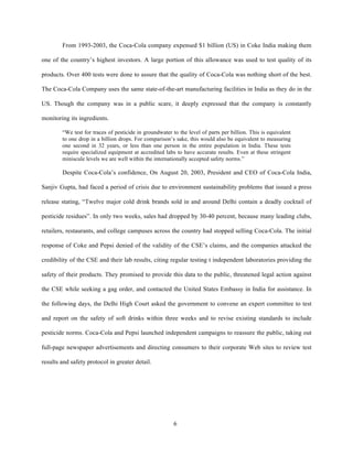 From 1993-2003, the Coca-Cola company expensed $1 billion (US) in Coke India making them

one of the country’s highest investors. A large portion of this allowance was used to test quality of its

products. Over 400 tests were done to assure that the quality of Coca-Cola was nothing short of the best.

The Coca-Cola Company uses the same state-of-the-art manufacturing facilities in India as they do in the

US. Though the company was in a public scare, it deeply expressed that the company is constantly

monitoring its ingredients.

        “We test for traces of pesticide in groundwater to the level of parts per billion. This is equivalent
        to one drop in a billion drops. For comparison’s sake, this would also be equivalent to measuring
        one second in 32 years, or less than one person in the entire population in India. These tests
        require specialized equipment at accredited labs to have accurate results. Even at these stringent
        miniscule levels we are well within the internationally accepted safety norms.”

        Despite Coca-Cola’s confidence, On August 20, 2003, President and CEO of Coca-Cola India,

Sanjiv Gupta, had faced a period of crisis due to environment sustainability problems that issued a press

release stating, “Twelve major cold drink brands sold in and around Delhi contain a deadly cocktail of

pesticide residues”. In only two weeks, sales had dropped by 30-40 percent, because many leading clubs,

retailers, restaurants, and college campuses across the country had stopped selling Coca-Cola. The initial

response of Coke and Pepsi denied of the validity of the CSE’s claims, and the companies attacked the

credibility of the CSE and their lab results, citing regular testing t independent laboratories providing the

safety of their products. They promised to provide this data to the public, threatened legal action against

the CSE while seeking a gag order, and contacted the United States Embassy in India for assistance. In

the following days, the Delhi High Court asked the government to convene an expert committee to test

and report on the safety of soft drinks within three weeks and to revise existing standards to include

pesticide norms. Coca-Cola and Pepsi launched independent campaigns to reassure the public, taking out

full-page newspaper advertisements and directing consumers to their corporate Web sites to review test

results and safety protocol in greater detail.




                                                         6
 