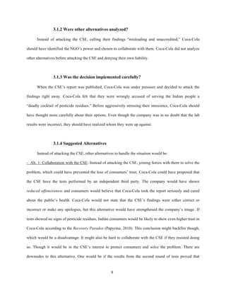 3.1.2 Were other alternatives analyzed?

      Instead of attacking the CSE, calling their findings “misleading and unaccredited,” Coca-Cola

should have identified the NGO’s power and chosen to collaborate with them. Coca-Cola did not analyze

other alternatives before attacking the CSE and denying their own liability.



                3.1.3 Was the decision implemented carefully?

      When the CSE’s report was published, Coca-Cola was under pressure and decided to attack the

findings right away. Coca-Cola felt that they were wrongly accused of serving the Indian people a

“deadly cocktail of pesticide residues.” Before aggressively stressing their innocence, Coca-Cola should

have thought more carefully about their options. Even though the company was in no doubt that the lab

results were incorrect, they should have realized whom they were up against.



                3.1.4 Suggested Alternatives

      Instead of attacking the CSE, other alternatives to handle the situation would be:

- Alt. 1: Collaboration with the CSE: Instead of attacking the CSE, joining forces with them to solve the

problem, which could have prevented the loss of consumers’ trust. Coca-Cola could have proposed that

the CSE have the tests performed by an independent third party. The company would have shown

reduced offensiveness and consumers would believe that Coca-Cola took the report seriously and cared

about the public’s health. Coca-Cola would not state that the CSE’s findings were either correct or

incorrect or make any apologies, but this alternative would have strengthened the company’s image. If

tests showed no signs of pesticide residues, Indian consumers would be likely to show even higher trust in

Coca-Cola according to the Recovery Paradox (Papyrina, 2010). This conclusion might backfire though,

which would be a disadvantage. It might also be hard to collaborate with the CSE if they resisted doing

so. Though it would be in the CSE’s interest to protect consumers and solve the problem. There are

downsides to this alternative. One would be if the results from the second round of tests proved that



                                                    8
 