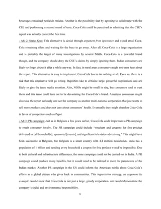 beverages contained pesticide residue. Another is the possibility that by agreeing to collaborate with the

CSE and performing a second round of tests, Coca-Cola could be perceived as admitting that the CSE’s

report was actually correct the first time.

- Alt. 2: Status Quo: This alternative is denial through argument from ignorance and would entail Coca-

Cola remaining silent and waiting for the buzz to go away. After all, Coca-Cola is a large organization

and is probably the target of many investigations by several NGOs. Coca-Cola is a powerful brand

though, and the company should deny the CSE’s claims by simply ignoring them. Indian consumers are

likely to forget about it after a while anyway. In fact, in rural areas consumers might not even hear about

the report. This alternative is easy to implement; Coca-Cola has to do nothing at all. Even so, there is a

risk that this alternative will go wrong. Reporters like to criticize large, powerful corporations and are

likely to give the issue media attention. Also, NGOs might be small in size, but consumers tend to trust

them and this issue could turn out to be devastating for Coca-Cola’s brand. American consumers might

also take the report seriously and see the company as another multi-national corporation that just wants to

sell more products and does not care about consumers’ health. Eventually they might abandon Coca-Cola

in favor of competitors such as Pepsi.

- Alt 3: PR campaign: Just as in Belgium a few years earlier, Coca-Cola could implement a PR-campaign

to retain consumer loyalty. The PR campaign could include “vouchers and coupons for free product

delivered to [all households], sponsored [events], and significant television advertising.” This might have

been successful in Belgium, but Belgium is a small country with 4.4 million households. India has a

population of 1 billion and sending every household a coupon for free product would be impossible. Due

to both cultural and infrastructure differences, the same campaign could not be carried out in India. A PR

campaign could produce many benefits, but it would need to be tailored to meet the parameters of the

Indian market. Another PR campaign in the US could inform the American public about Coca-Cola’s

efforts as a global citizen who gives back to communities. This ingratiation strategy, an argument by

example, would show that Coca-Cola is not just a large, greedy corporation, and would demonstrate the

company’s social and environmental responsibility.

                                                     9
 