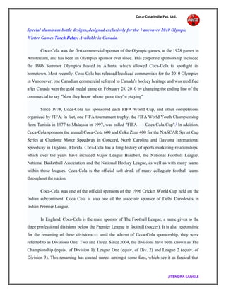 Coca-Cola India Pvt. Ltd.
Special aluminum bottle designs, designed exclusively for the Vancouver 2010 Olympic
Winter Games Torch Relay. Available in Canada.
Coca-Cola was the first commercial sponsor of the Olympic games, at the 1928 games in
Amsterdam, and has been an Olympics sponsor ever since. This corporate sponsorship included
the 1996 Summer Olympics hosted in Atlanta, which allowed Coca-Cola to spotlight its
hometown. Most recently, Coca-Cola has released localized commercials for the 2010 Olympics
in Vancouver; one Canadian commercial referred to Canada's hockey heritage and was modified
after Canada won the gold medal game on February 28, 2010 by changing the ending line of the
commercial to say "Now they know whose game they're playing"
Since 1978, Coca-Cola has sponsored each FIFA World Cup, and other competitions
organized by FIFA. In fact, one FIFA tournament trophy, the FIFA World Youth Championship
from Tunisia in 1977 to Malaysia in 1997, was called "FIFA — Coca Cola Cup".]
In addition,
Coca-Cola sponsors the annual Coca-Cola 600 and Coke Zero 400 for the NASCAR Sprint Cup
Series at Charlotte Motor Speedway in Concord, North Carolina and Daytona International
Speedway in Daytona, Florida. Coca-Cola has a long history of sports marketing relationships,
which over the years have included Major League Baseball, the National Football League,
National Basketball Association and the National Hockey League, as well as with many teams
within those leagues. Coca-Cola is the official soft drink of many collegiate football teams
throughout the nation.
Coca-Cola was one of the official sponsors of the 1996 Cricket World Cup held on the
Indian subcontinent. Coca Cola is also one of the associate sponsor of Delhi Daredevils in
Indian Premier League.
In England, Coca-Cola is the main sponsor of The Football League, a name given to the
three professional divisions below the Premier League in football (soccer). It is also responsible
for the renaming of these divisions — until the advent of Coca-Cola sponsorship, they were
referred to as Divisions One, Two and Three. Since 2004, the divisions have been known as The
Championship (equiv. of Division 1), League One (equiv. of Div. 2) and League 2 (equiv. of
Division 3). This renaming has caused unrest amongst some fans, which see it as farcical that
JITENDRA SANGLE
 