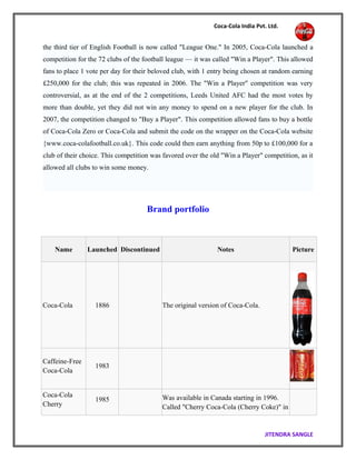 Coca-Cola India Pvt. Ltd.
the third tier of English Football is now called "League One." In 2005, Coca-Cola launched a
competition for the 72 clubs of the football league — it was called "Win a Player". This allowed
fans to place 1 vote per day for their beloved club, with 1 entry being chosen at random earning
£250,000 for the club; this was repeated in 2006. The "Win a Player" competition was very
controversial, as at the end of the 2 competitions, Leeds United AFC had the most votes by
more than double, yet they did not win any money to spend on a new player for the club. In
2007, the competition changed to "Buy a Player". This competition allowed fans to buy a bottle
of Coca-Cola Zero or Coca-Cola and submit the code on the wrapper on the Coca-Cola website
{www.coca-colafootball.co.uk}. This code could then earn anything from 50p to £100,000 for a
club of their choice. This competition was favored over the old "Win a Player" competition, as it
allowed all clubs to win some money.
Brand portfolio
Name Launched Discontinued Notes Picture
Coca-Cola 1886 The original version of Coca-Cola.
Caffeine-Free
Coca-Cola
1983
Coca-Cola
Cherry
1985 Was available in Canada starting in 1996.
Called "Cherry Coca-Cola (Cherry Coke)" in
JITENDRA SANGLE
 