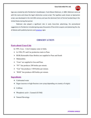 Coca-Cola India Pvt. Ltd.
logo was created by John Pemberton's bookkeeper, Frank Mason Robinson, in 1885. Robinson came up
with the name and chose the logo's distinctive cursive script. The typeface used, known as Spenserian
script, was developed in the mid 19th century and was the dominant form of formal handwriting in the
United States during that period.
Robinson also played a significant role in early Coca-Cola advertising. His promotional
suggestions to Pemberton included giving away thousands of free drink coupons and plastering the city
of Atlanta with publicity banners and streetcar signs
OBSERVATION
Facts about Coca-Cola
In 1995, Coca – Cola Company came to India.
 In 1996, PV and Can production starts in Pune.
 RGB( Returnable Glass Bottles) are supplied to Pune and South
 Maharashtra.
 “Cans” are supplied to Goa and Pune.
 “PV” line produces 200 bottles per minute.
 “Can” line produces 1100 bottles per minute.
 “RGB” line produces 600 bottles per minute.
Ingredients
 Carbonated water
 Sugar (sucrose or high-fructose corn syrup depending on country of origin)
 Caffeine
 Phosphoric acid v. Caramel (E150d)
 Natural flavorings
JITENDRA SANGLE
 