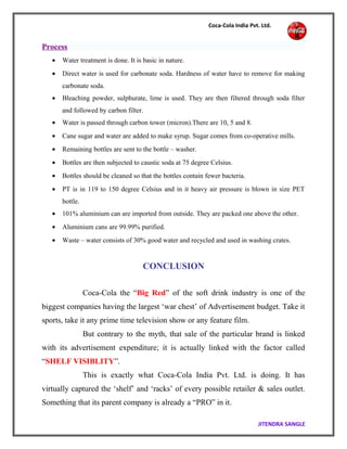 Coca-Cola India Pvt. Ltd.
Process
• Water treatment is done. It is basic in nature.
• Direct water is used for carbonate soda. Hardness of water have to remove for making
carbonate soda.
• Bleaching powder, sulphurate, lime is used. They are then filtered through soda filter
and followed by carbon filter.
• Water is passed through carbon tower (micron).There are 10, 5 and 8.
• Cane sugar and water are added to make syrup. Sugar comes from co-operative mills.
• Remaining bottles are sent to the bottle – washer.
• Bottles are then subjected to caustic soda at 75 degree Celsius.
• Bottles should be cleaned so that the bottles contain fewer bacteria.
• PT is in 119 to 150 degree Celsius and in it heavy air pressure is blown in size PET
bottle.
• 101% aluminium can are imported from outside. They are packed one above the other.
• Aluminium cans are 99.99% purified.
• Waste – water consists of 30% good water and recycled and used in washing crates.
CONCLUSION
Coca-Cola the “Big Red” of the soft drink industry is one of the
biggest companies having the largest ‘war chest’ of Advertisement budget. Take it
sports, take it any prime time television show or any feature film.
But contrary to the myth, that sale of the particular brand is linked
with its advertisement expenditure; it is actually linked with the factor called
“SHELF VISIBLITY”.
This is exactly what Coca-Cola India Pvt. Ltd. is doing. It has
virtually captured the ‘shelf’ and ‘racks’ of every possible retailer & sales outlet.
Something that its parent company is already a “PRO” in it.
JITENDRA SANGLE
 