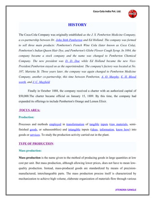 Coca-Cola India Pvt. Ltd.
HISTORY
The Coca-Cola Company was originally established as the J. S. Pemberton Medicine Company,
a co-partnership between Dr. John Stith Pemberton and Ed Holland. The company was formed
to sell three main products: Pemberton's French Wine Cola (later known as Coca Cola),
Pemberton's Indian Queen Hair Dye, and Pemberton's Globe Flower Cough Syrup. In 1884, the
company became a stock company and the name was changed to Pemberton Chemical
Company. The new president was D. D. Doe while Ed Holland became the new Vice-
President.Pemberton stayed on as the superintendent. The company's factory was located at No.
107, Marietta St. Three years later, the company was again changed to Pemberton Medicine
Company, another co-partnership, this time between Pemberton, A. O. Murphy, E. H. Blood
worth, and J. C. Mayfield
Finally in October 1888, the company received a charter with an authorized capital of
$50,000.The charter became official on January 15, 1889. By this time, the company had
expanded its offerings to include Pemberton's Orange and Lemon Elixir.
FOCUS AREA:
Production:
Processes and methods employed in transformation of tangible inputs (raw materials, semi-
finished goods, or subassemblies) and intangible inputs (ideas, information, know how) into
goods or services. To study the production activity carried out in the plant.
TYPE OF PRODUCTION:
Mass production:
Mass production is the name given to the method of producing goods in large quantities at low
cost per unit. But mass production, although allowing lower prices, does not have to mean low-
quality production. Instead, mass-produced goods are standardized by means of precision-
manufactured, interchangeable parts. The mass production process itself is characterized by
mechanization to achieve high volume, elaborate organization of materials flow through various
JITENDRA SANGLE
 